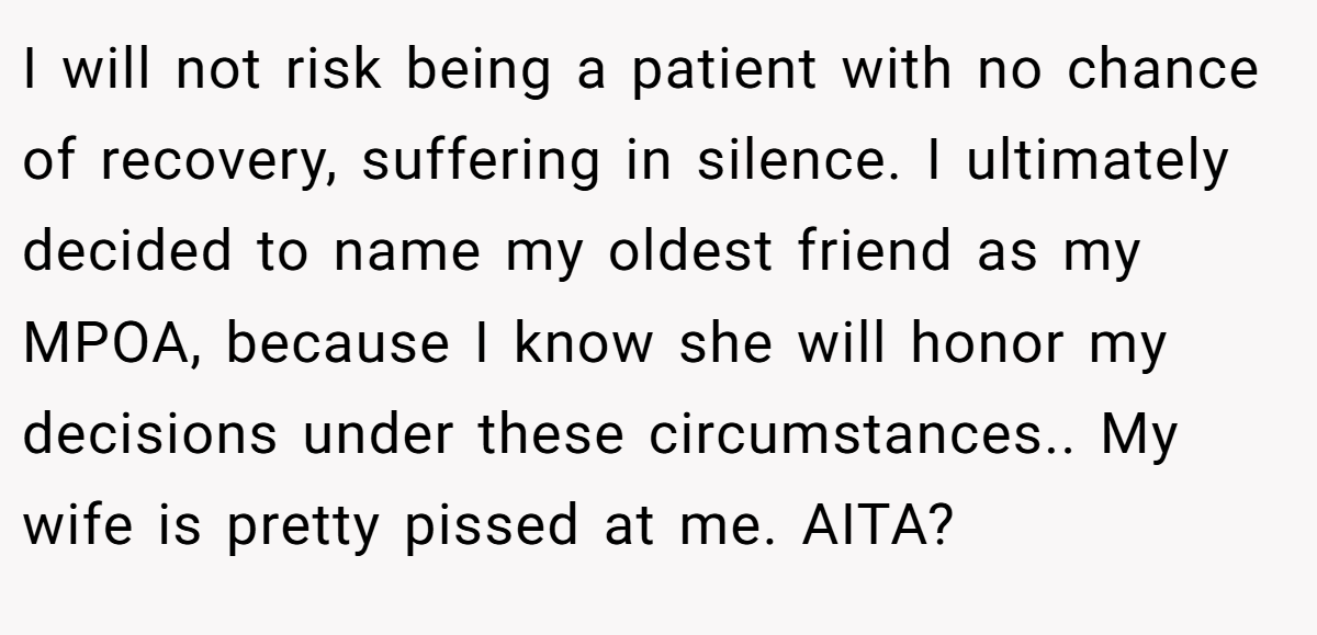 I will not risk being a patient with no chance of recovery, suffering in silence. I ultimately decided to name my oldest friend as my MPOA, because I know she will honor my decisions under these circumstances.. My wife is pretty pissed at me. AITA?