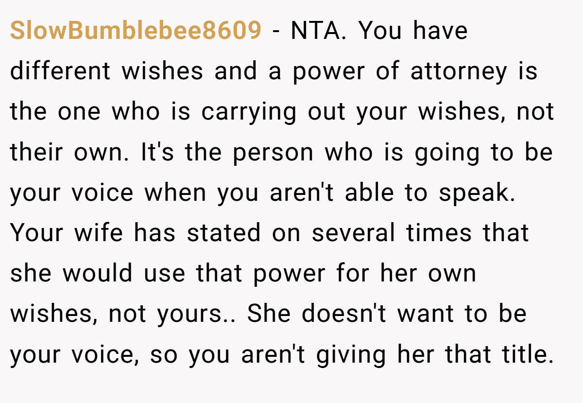 SlowBumblebee8609 − NTA. You have different wishes and a power of attorney is the one who is carrying out your wishes, not their own. It's the person who is going to be your voice when you aren't able to speak. Your wife has stated on several times that she would use that power for her own wishes, not yours.. She doesn't want to be your voice, so you aren't giving her that title.