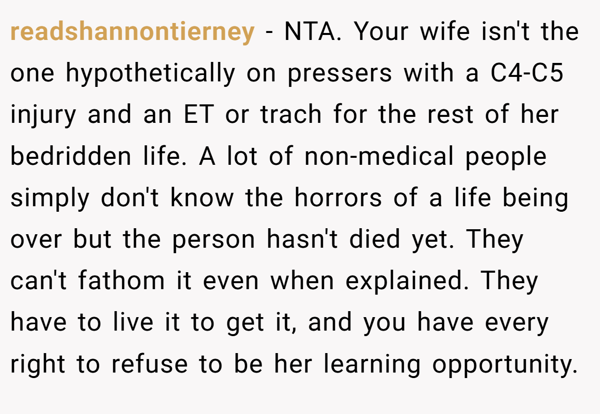 readshannontierney − NTA. Your wife isn't the one hypothetically on pressers with a C4-C5 injury and an ET or trach for the rest of her bedridden life. A lot of non-medical people simply don't know the horrors of a life being over but the person hasn't died yet. They can't fathom it even when explained. They have to live it to get it, and you have every right to refuse to be her learning opportunity.