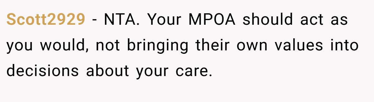Scott2929 − NTA. Your MPOA should act as you would, not bringing their own values into decisions about your care.