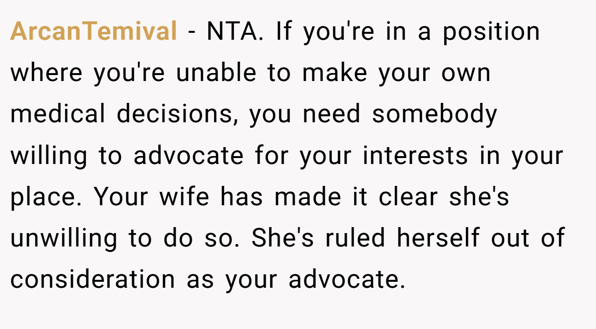 ArcanTemival − NTA. If you're in a position where you're unable to make your own medical decisions, you need somebody willing to advocate for your interests in your place. Your wife has made it clear she's unwilling to do so. She's ruled herself out of consideration as your advocate.