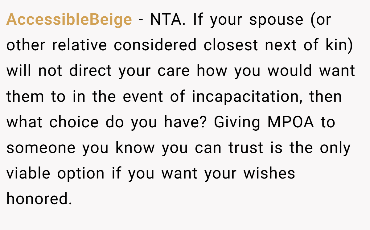AccessibleBeige − NTA. If your spouse (or other relative considered closest next of kin) will not direct your care how you would want them to in the event of incapacitation, then what choice do you have? Giving MPOA to someone you know you can trust is the only viable option if you want your wishes honored.