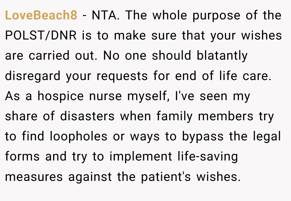 LoveBeach8 − NTA. The whole purpose of the POLST/DNR is to make sure that your wishes are carried out. No one should blatantly disregard your requests for end of life care. As a hospice nurse myself, I've seen my share of disasters when family members try to find loopholes or ways to bypass the legal forms and try to implement life-saving measures against the patient's wishes.