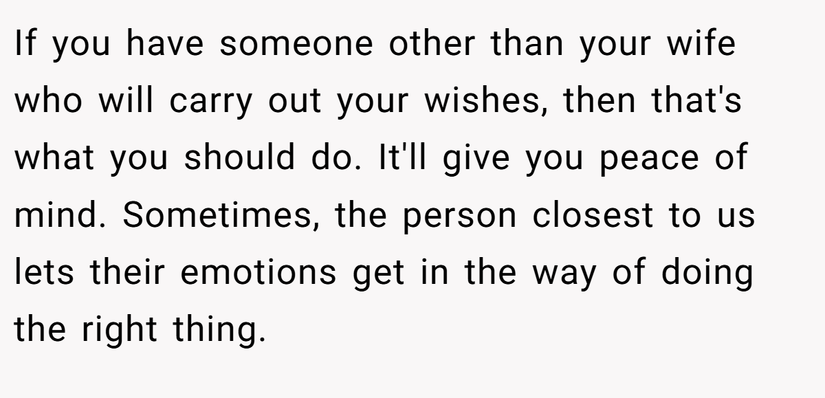 If you have someone other than your wife who will carry out your wishes, then that's what you should do. It'll give you peace of mind. Sometimes, the person closest to us lets their emotions get in the way of doing the right thing.