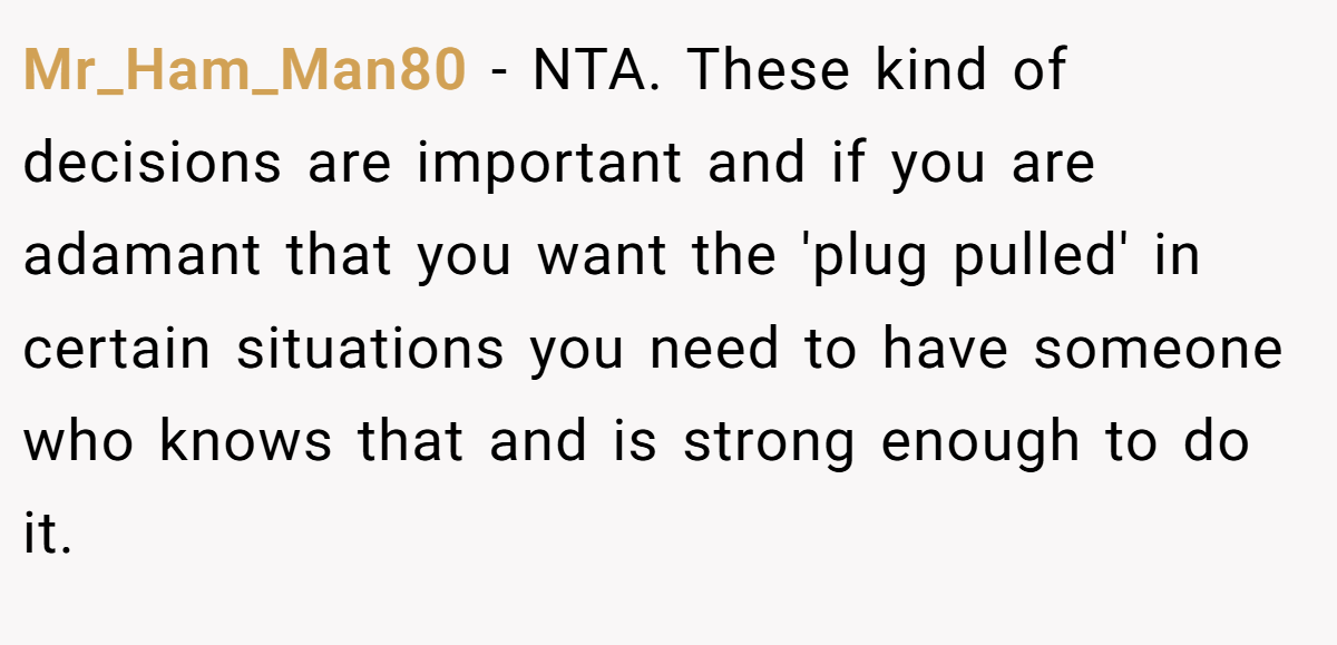 Mr_Ham_Man80 − NTA. These kind of decisions are important and if you are adamant that you want the 'plug pulled' in certain situations you need to have someone who knows that and is strong enough to do it.