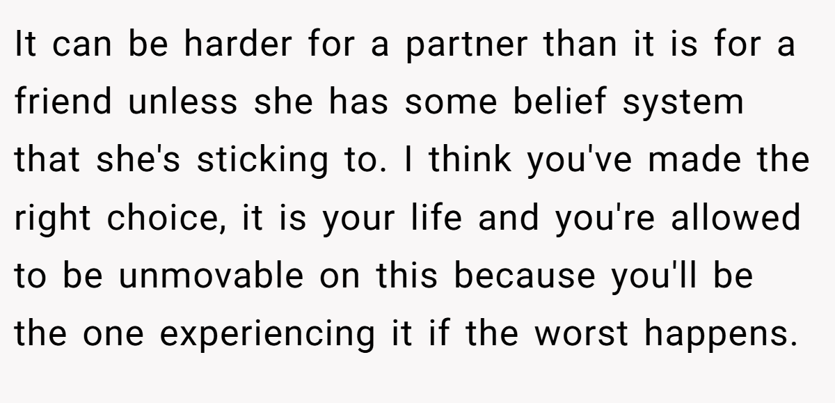 It can be harder for a partner than it is for a friend unless she has some belief system that she's sticking to. I think you've made the right choice, it is your life and you're allowed to be unmovable on this because you'll be the one experiencing it if the worst happens.