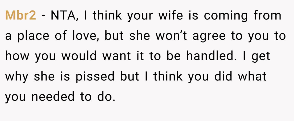Mbr2 − NTA, I think your wife is coming from a place of love, but she won’t agree to you to how you would want it to be handled. I get why she is pissed but I think you did what you needed to do.