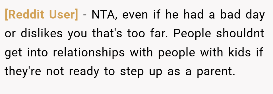 [Reddit User] − NTA, even if he had a bad day or dislikes you that's too far. People shouldnt get into relationships with people with kids if they're not ready to step up as a parent.