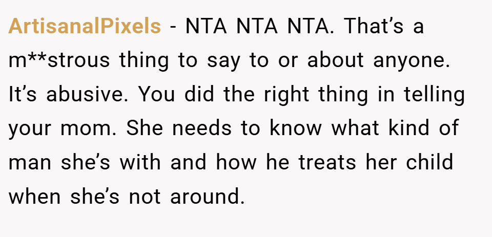 ArtisanalPixels − NTA NTA NTA. That’s a m**strous thing to say to or about anyone. It’s abusive. You did the right thing in telling your mom. She needs to know what kind of man she’s with and how he treats her child when she’s not around.