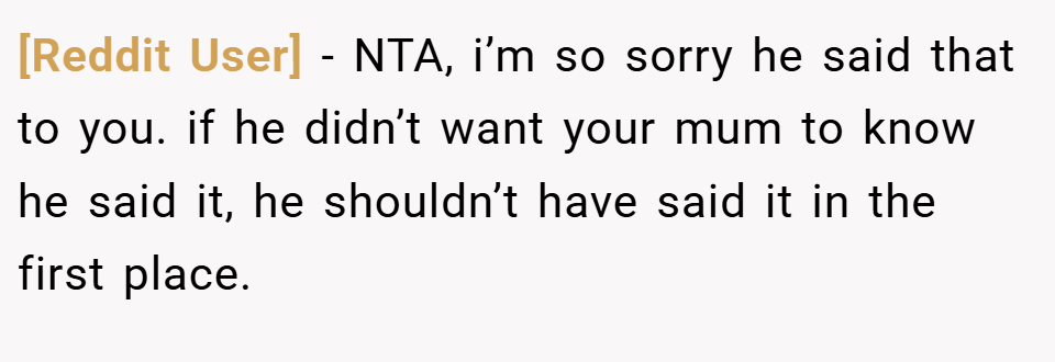 [Reddit User] − NTA, i’m so sorry he said that to you. if he didn’t want your mum to know he said it, he shouldn’t have said it in the first place.