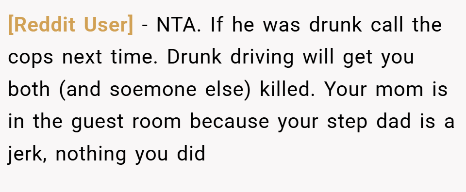 [Reddit User] − NTA. If he was drunk call the cops next time. Drunk driving will get you both (and soemone else) killed. Your mom is in the guest room because your step dad is a jerk, nothing you did