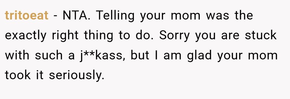 tritoeat − NTA. Telling your mom was the exactly right thing to do. Sorry you are stuck with such a j**kass, but I am glad your mom took it seriously.