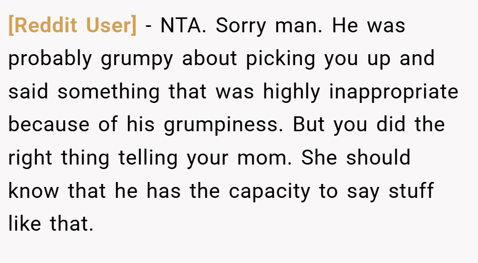 [Reddit User] − NTA. Sorry man. He was probably grumpy about picking you up and said something that was highly inappropriate because of his grumpiness. But you did the right thing telling your mom. She should know that he has the capacity to say stuff like that.