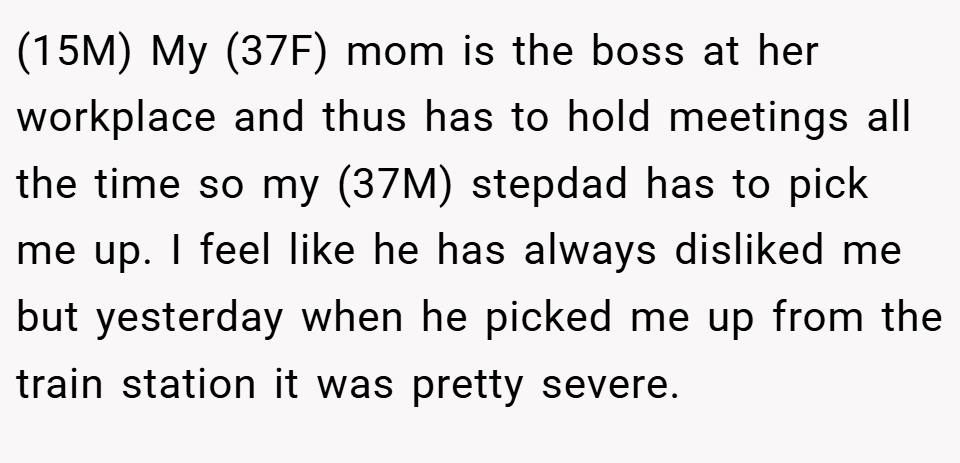 (15M) My (37F) mom is the boss at her workplace and thus has to hold meetings all the time so my (37M) stepdad has to pick me up. I feel like he has always disliked me but yesterday when he picked me up from the train station it was pretty severe.