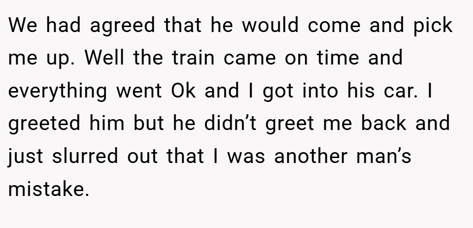 We had agreed that he would come and pick me up. Well the train came on time and everything went Ok and I got into his car. I greeted him but he didn’t greet me back and just slurred out that I was another man’s mistake.
