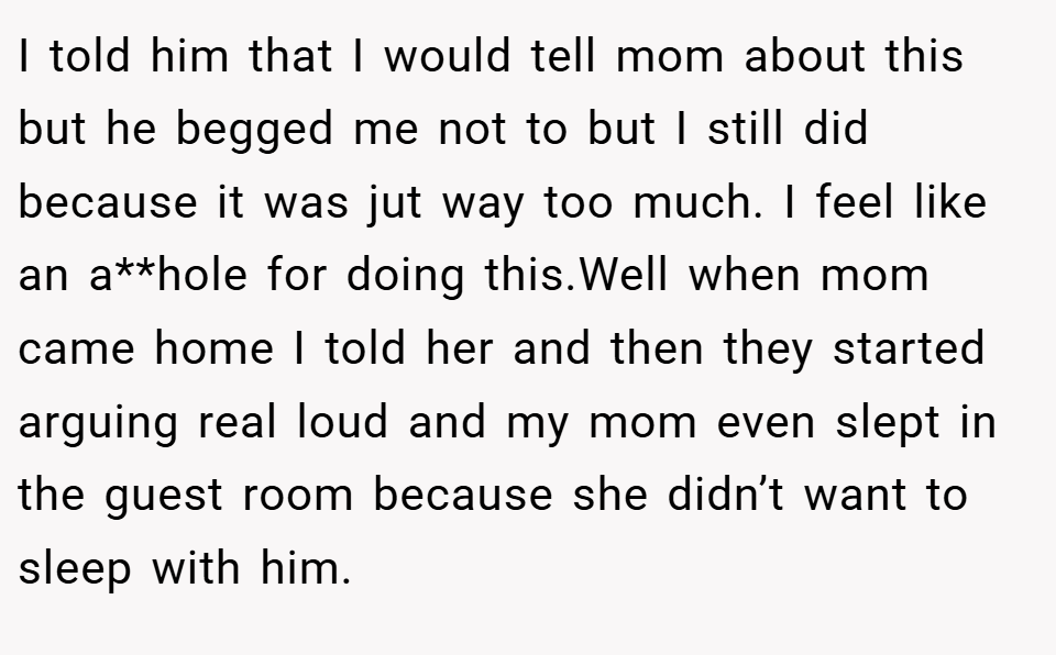 I told him that I would tell mom about this but he begged me not to but I still did because it was jut way too much. I feel like an a**hole for doing this.Well when mom came home I told her and then they started arguing real loud and my mom even slept in the guest room because she didn’t want to sleep with him.