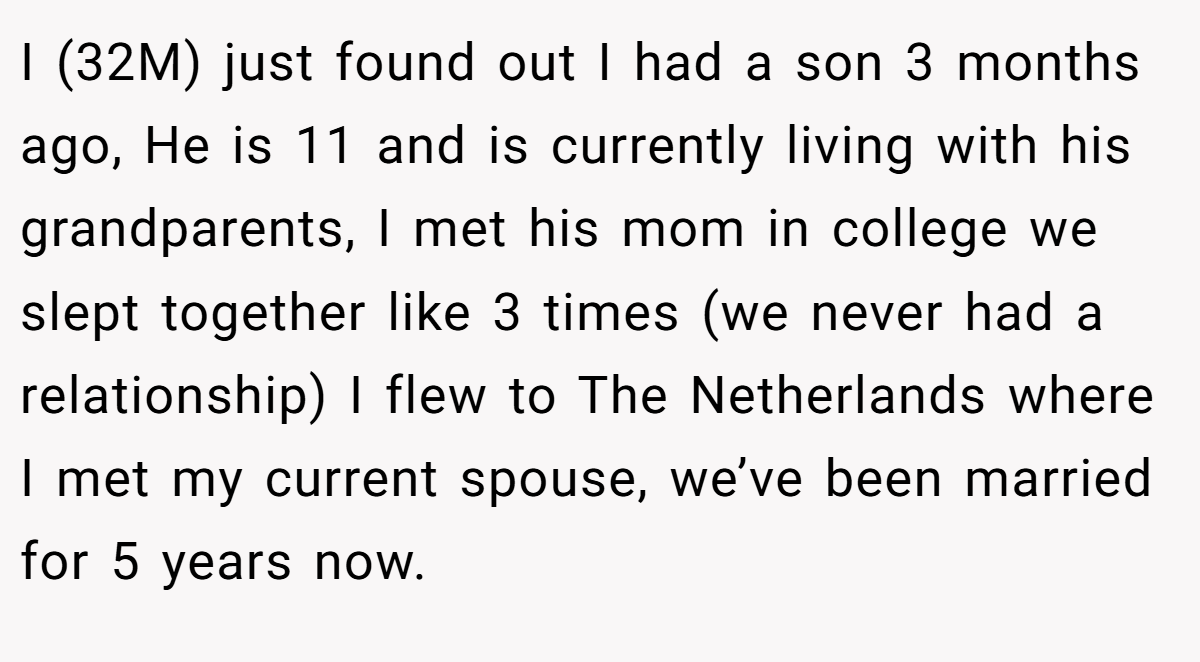 I (32M) just found out I had a son 3 months ago, He is 11 and is currently living with his grandparents, I met his mom in college we slept together like 3 times (we never had a relationship) I flew to The Netherlands where I met my current spouse, we’ve been married for 5 years now.