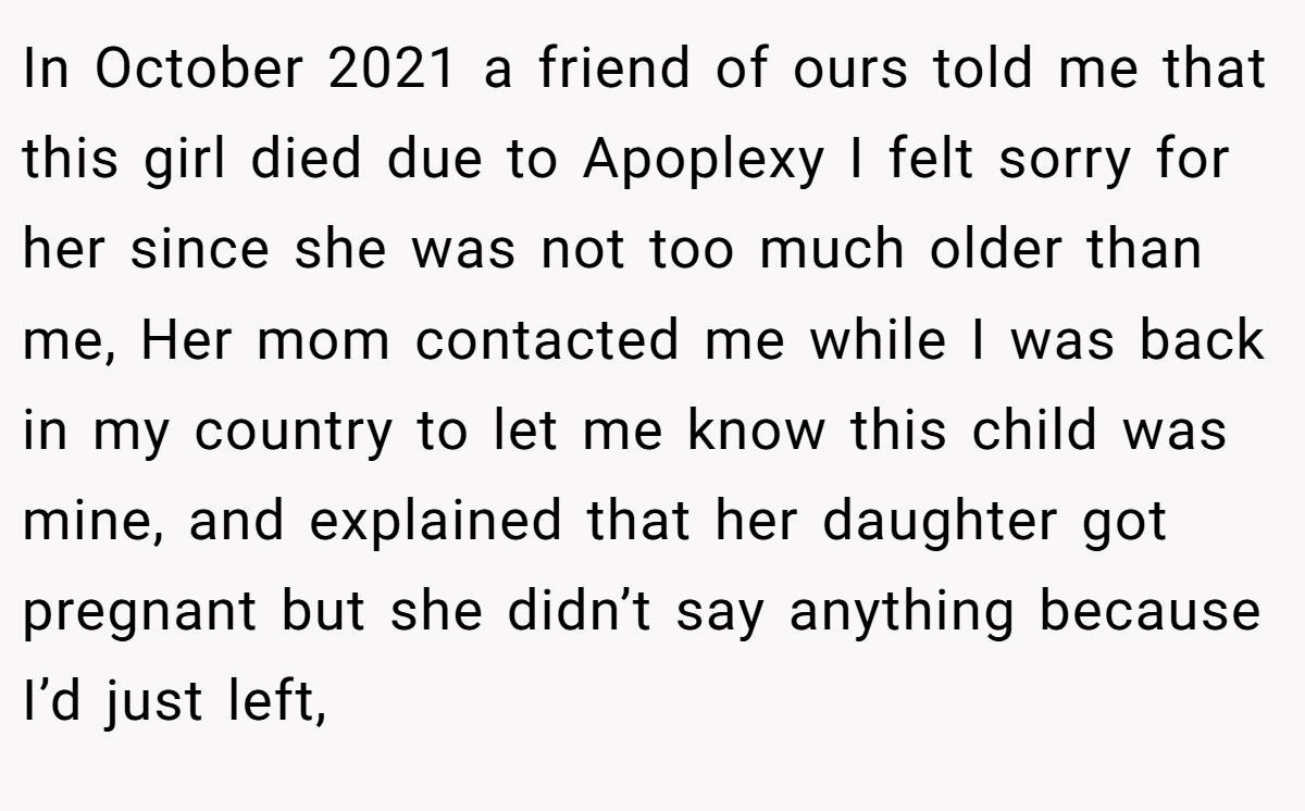 In October 2021 a friend of ours told me that this girl died due to Apoplexy I felt sorry for her since she was not too much older than me, Her mom contacted me while I was back in my country to let me know this child was mine, and explained that her daughter got pregnant but she didn’t say anything because I’d just left,