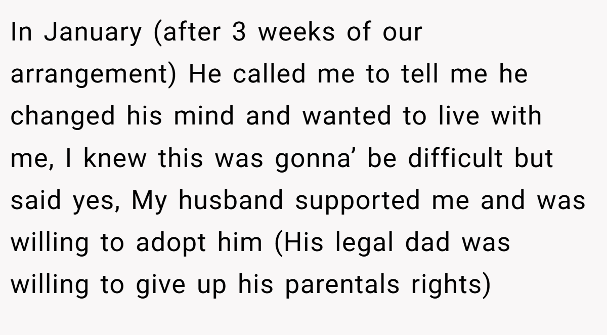 In January (after 3 weeks of our arrangement) He called me to tell me he changed his mind and wanted to live with me, I knew this was gonna’ be difficult but said yes, My husband supported me and was willing to adopt him (His legal dad was willing to give up his parentals rights)