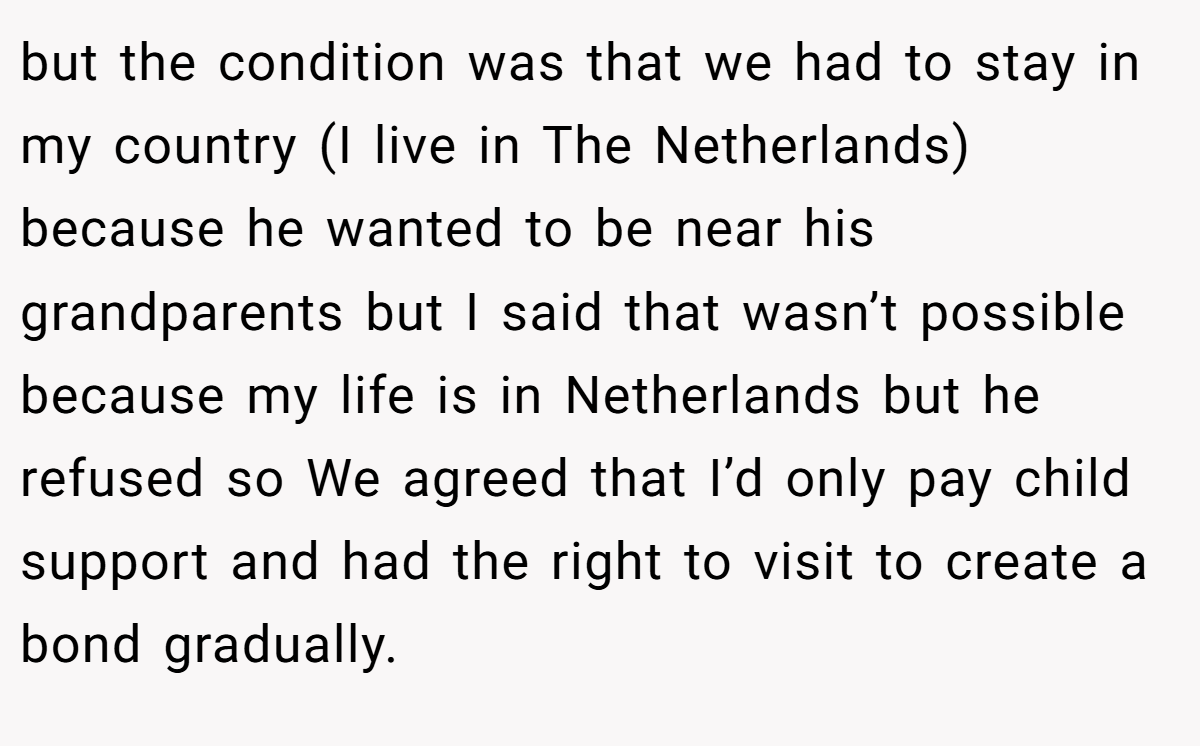 but the condition was that we had to stay in my country (I live in The Netherlands) because he wanted to be near his grandparents but I said that wasn’t possible because my life is in Netherlands but he refused so We agreed that I’d only pay child support and had the right to visit to create a bond gradually.