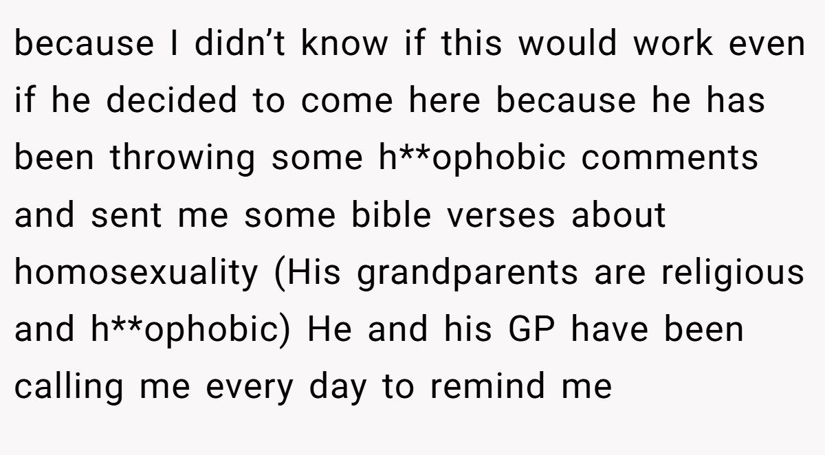 because I didn’t know if this would work even if he decided to come here because he has been throwing some h**ophobic comments and sent me some bible verses about homosexuality (His grandparents are religious and h**ophobic) He and his GP have been calling me every day to remind me