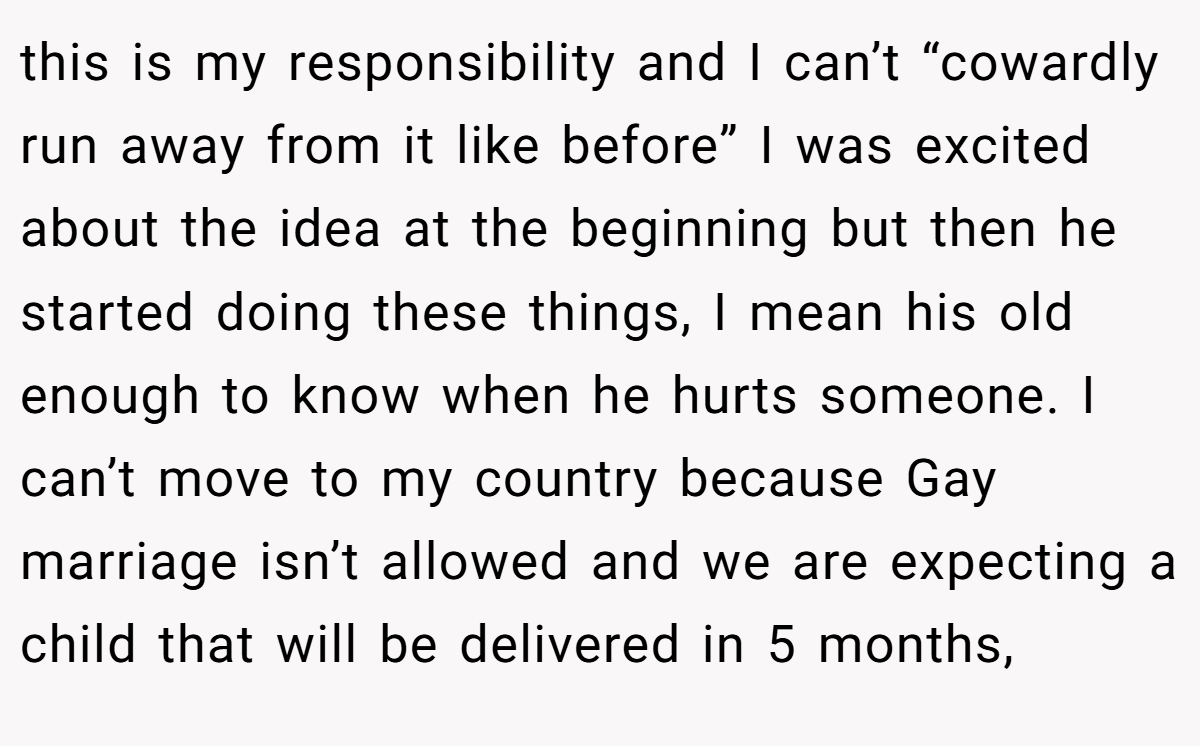 this is my responsibility and I can’t “cowardly run away from it like before” I was excited about the idea at the beginning but then he started doing these things, I mean his old enough to know when he hurts someone. I can’t move to my country because Gay marriage isn’t allowed and we are expecting a child that will be delivered in 5 months,