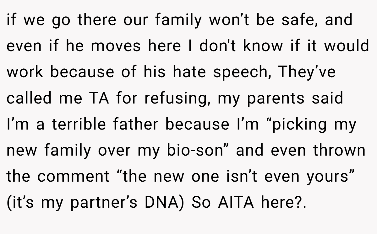 if we go there our family won’t be safe, and even if he moves here I don't know if it would work because of his hate speech, They’ve called me TA for refusing, my parents said I’m a terrible father because I’m “picking my new family over my bio-son” and even thrown the comment “the new one isn’t even yours” (it’s my partner’s DNA) So AITA here?.
