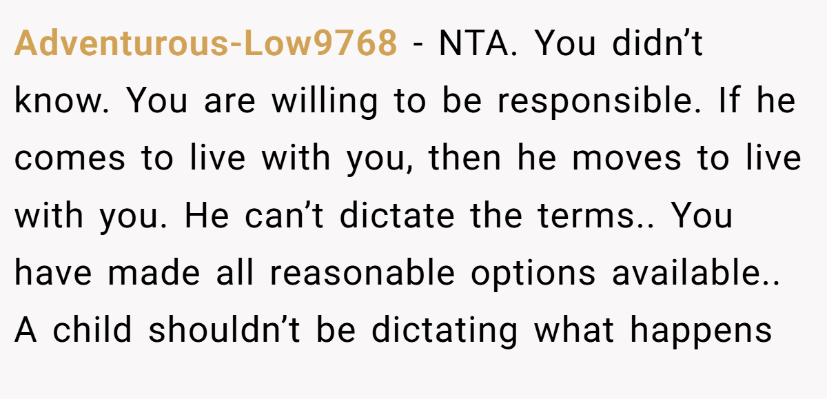 Adventurous-Low9768 − NTA. You didn’t know. You are willing to be responsible. If he comes to live with you, then he moves to live with you. He can’t dictate the terms.. You have made all reasonable options available.. A child shouldn’t be dictating what happens