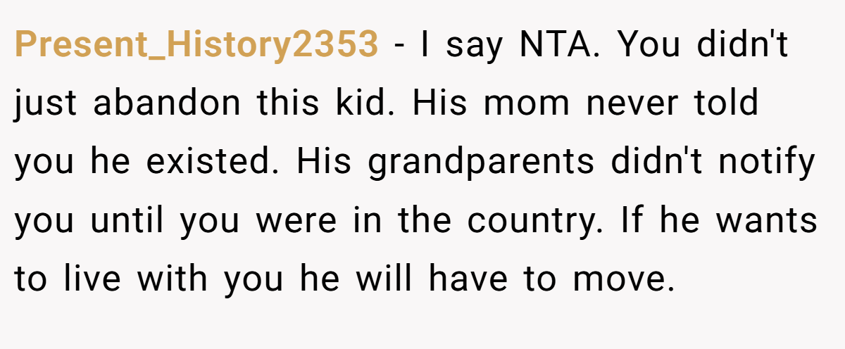 Present_History2353 − I say NTA. You didn't just abandon this kid. His mom never told you he existed. His grandparents didn't notify you until you were in the country. If he wants to live with you he will have to move.