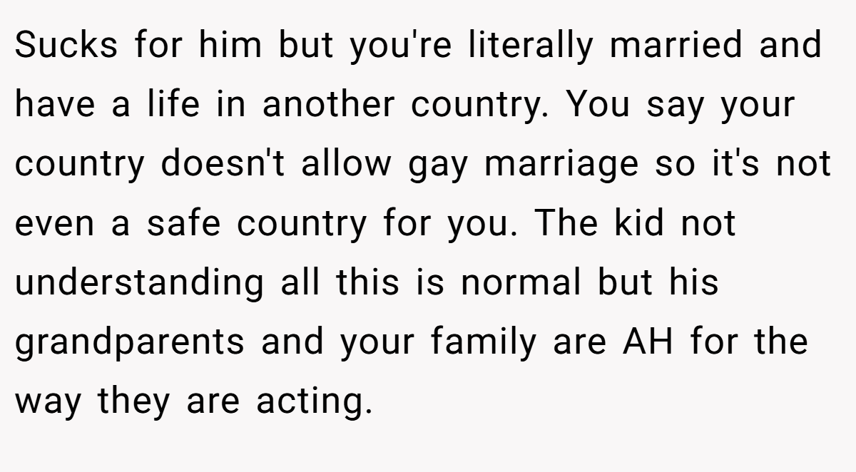 Sucks for him but you're literally married and have a life in another country. You say your country doesn't allow gay marriage so it's not even a safe country for you. The kid not understanding all this is normal but his grandparents and your family are AH for the way they are acting.