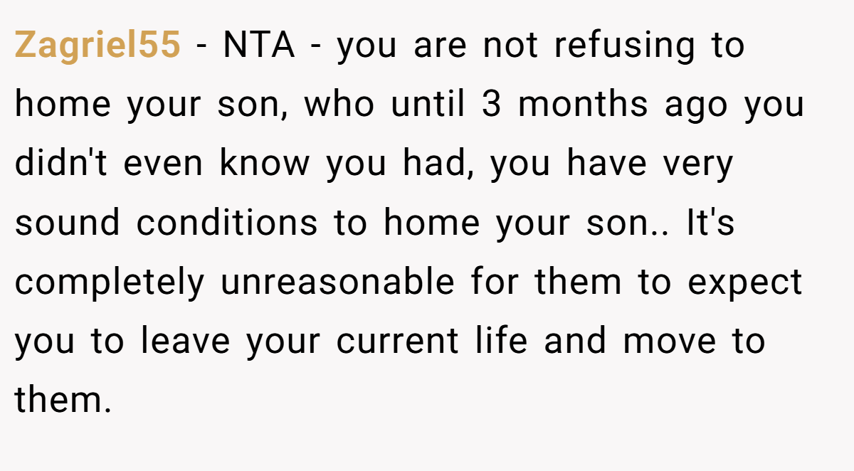 Zagriel55 − NTA - you are not refusing to home your son, who until 3 months ago you didn't even know you had, you have very sound conditions to home your son.. It's completely unreasonable for them to expect you to leave your current life and move to them.