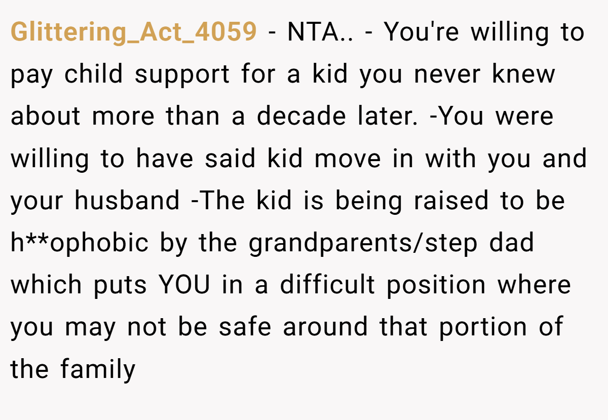 Glittering_Act_4059 − NTA.. - You're willing to pay child support for a kid you never knew about more than a decade later. -You were willing to have said kid move in with you and your husband -The kid is being raised to be h**ophobic by the grandparents/step dad which puts YOU in a difficult position where you may not be safe around that portion of the family