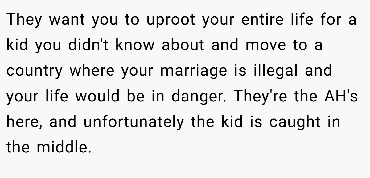 They want you to uproot your entire life for a kid you didn't know about and move to a country where your marriage is illegal and your life would be in danger. They're the AH's here, and unfortunately the kid is caught in the middle.