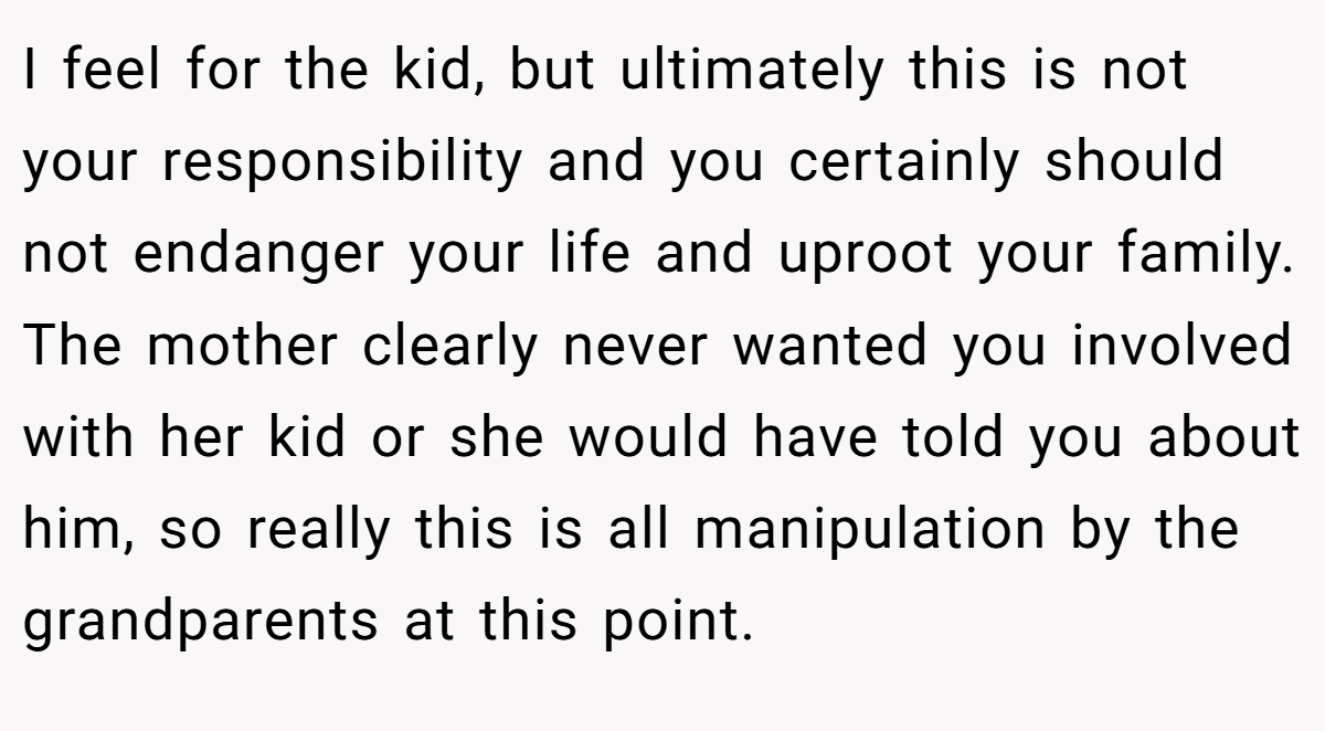 I feel for the kid, but ultimately this is not your responsibility and you certainly should not endanger your life and uproot your family. The mother clearly never wanted you involved with her kid or she would have told you about him, so really this is all manipulation by the grandparents at this point.