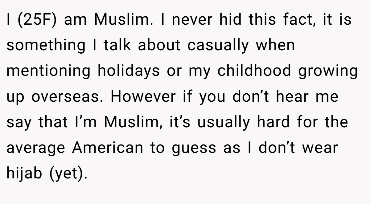 I (25F) am Muslim. I never hid this fact, it is something I talk about casually when mentioning holidays or my childhood growing up overseas. However if you don’t hear me say that I’m Muslim, it’s usually hard for the average American to guess as I don’t wear hijab (yet).
