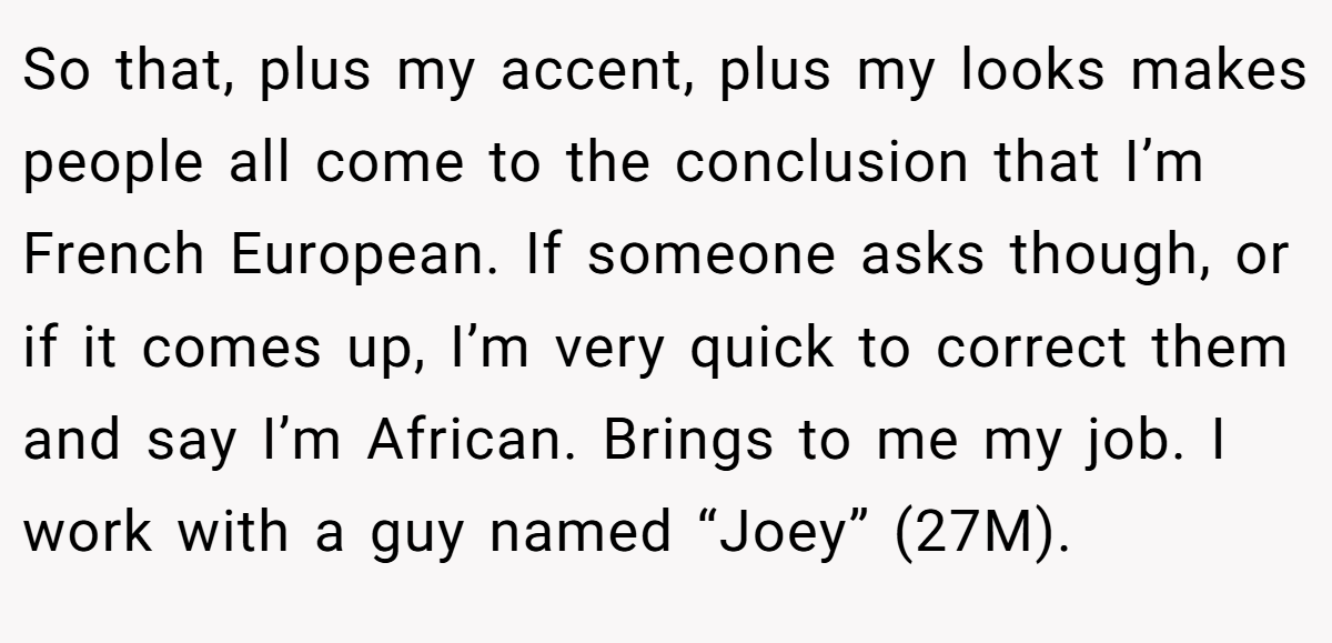 So that, plus my accent, plus my looks makes people all come to the conclusion that I’m French European. If someone asks though, or if it comes up, I’m very quick to correct them and say I’m African. Brings to me my job. I work with a guy named “Joey” (27M).