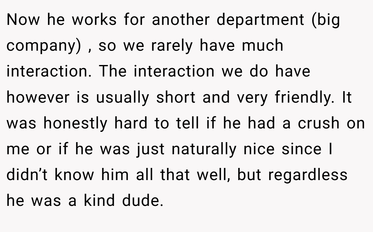 Now he works for another department (big company) , so we rarely have much interaction. The interaction we do have however is usually short and very friendly. It was honestly hard to tell if he had a crush on me or if he was just naturally nice since I didn’t know him all that well, but regardless he was a kind dude.