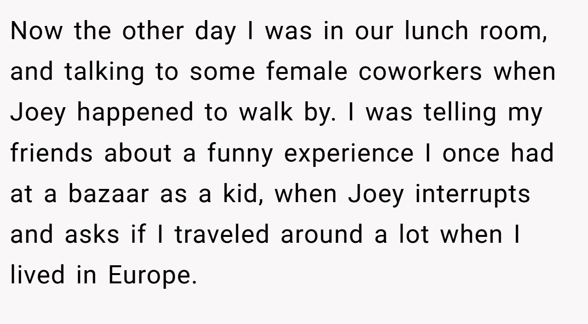 Now the other day I was in our lunch room, and talking to some female coworkers when Joey happened to walk by. I was telling my friends about a funny experience I once had at a bazaar as a kid, when Joey interrupts and asks if I traveled around a lot when I lived in Europe.