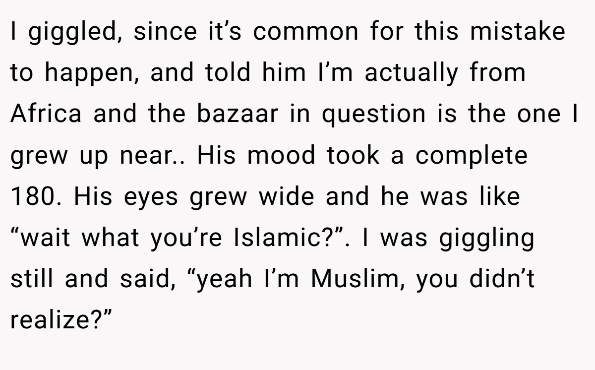 I giggled, since it’s common for this mistake to happen, and told him I’m actually from Africa and the bazaar in question is the one I grew up near.. His mood took a complete 180. His eyes grew wide and he was like “wait what you’re Islamic?”. I was giggling still and said, “yeah I’m Muslim, you didn’t realize?”