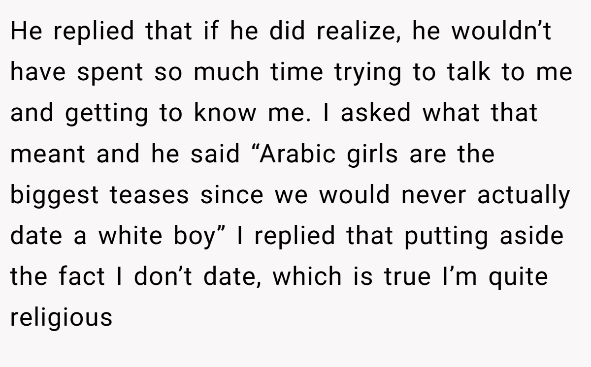 He replied that if he did realize, he wouldn’t have spent so much time trying to talk to me and getting to know me. I asked what that meant and he said “Arabic girls are the biggest teases since we would never actually date a white boy” I replied that putting aside the fact I don’t date, which is true I’m quite religious