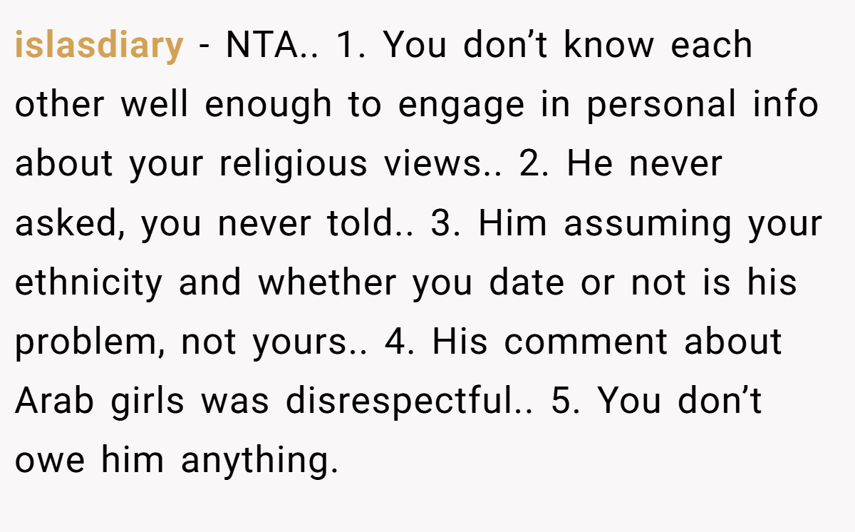 islasdiary − NTA.. 1. You don’t know each other well enough to engage in personal info about your religious views.. 2. He never asked, you never told.. 3. Him assuming your ethnicity and whether you date or not is his problem, not yours.. 4. His comment about Arab girls was disrespectful.. 5. You don’t owe him anything.