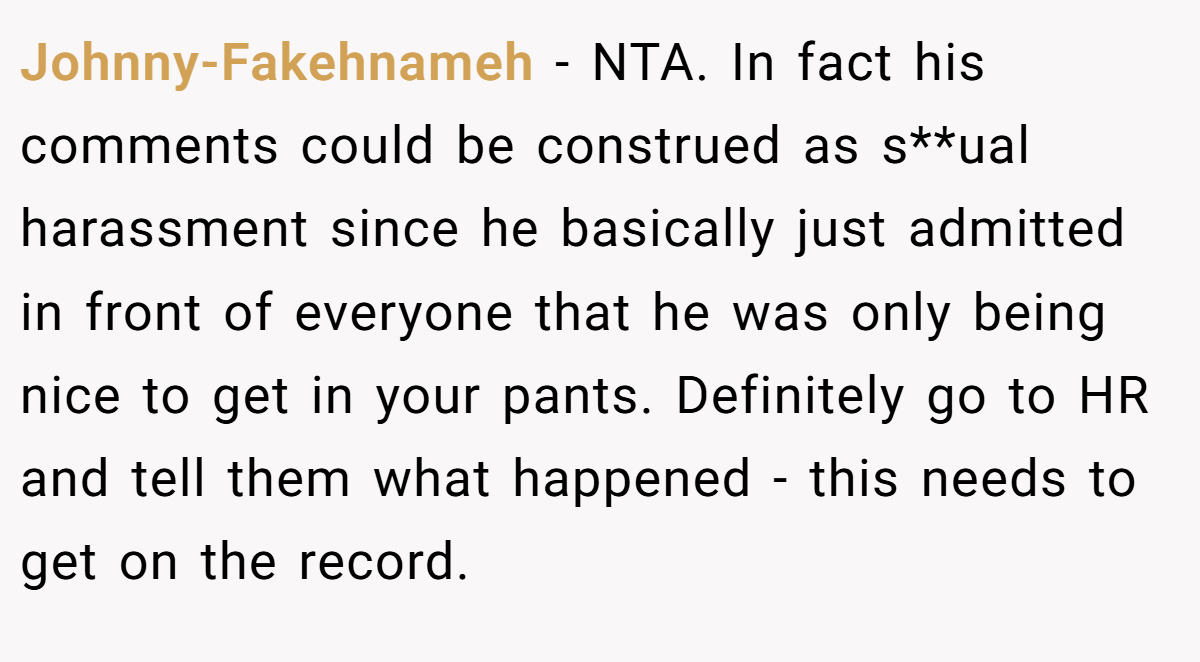 Johnny-Fakehnameh − NTA. In fact his comments could be construed as s**ual harassment since he basically just admitted in front of everyone that he was only being nice to get in your pants. Definitely go to HR and tell them what happened - this needs to get on the record.