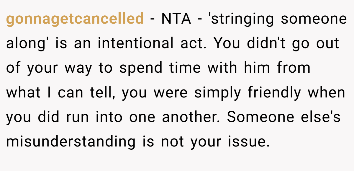 gonnagetcancelled − NTA - 'stringing someone along' is an intentional act. You didn't go out of your way to spend time with him from what I can tell, you were simply friendly when you did run into one another. Someone else's misunderstanding is not your issue.