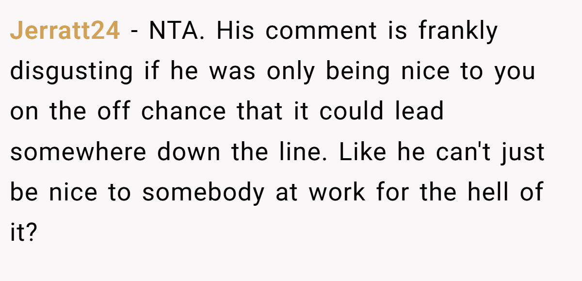 Jerratt24 − NTA. His comment is frankly disgusting if he was only being nice to you on the off chance that it could lead somewhere down the line. Like he can't just be nice to somebody at work for the hell of it?