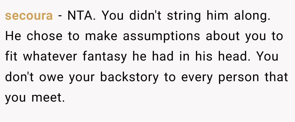 secoura − NTA. You didn't string him along. He chose to make assumptions about you to fit whatever fantasy he had in his head. You don't owe your backstory to every person that you meet.