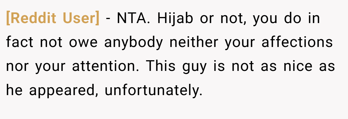 [Reddit User] − NTA. Hijab or not, you do in fact not owe anybody neither your affections nor your attention. This guy is not as nice as he appeared, unfortunately.