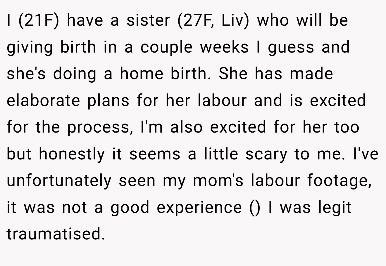 I (21F) have a sister (27F, Liv) who will be giving birth in a couple weeks I guess and she's doing a home birth. She has made elaborate plans for her labour and is excited for the process, I'm also excited for her too but honestly it seems a little scary to me. I've unfortunately seen my mom's labour footage, it was not a good experience () I was legit traumatised.