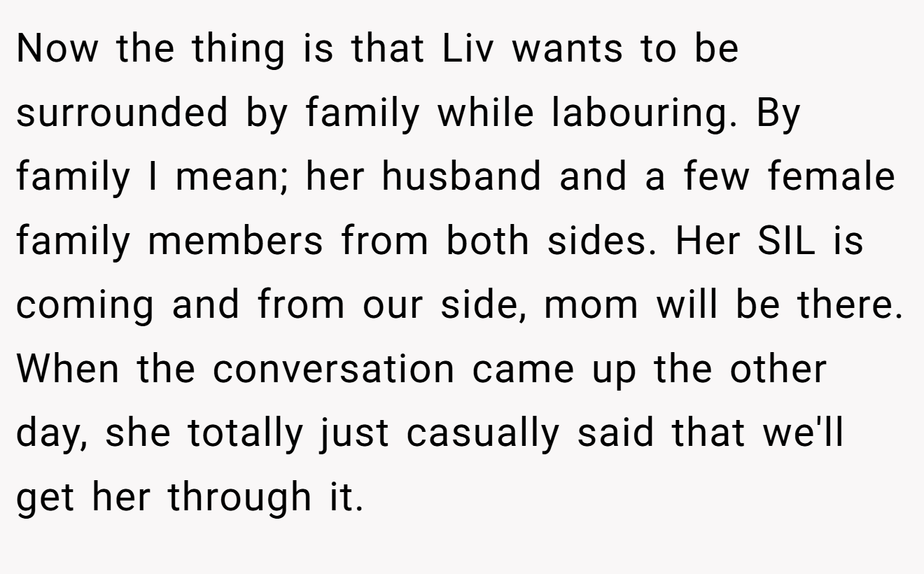 Now the thing is that Liv wants to be surrounded by family while labouring. By family I mean; her husband and a few female family members from both sides. Her SIL is coming and from our side, mom will be there. When the conversation came up the other day, she totally just casually said that we'll get her through it.