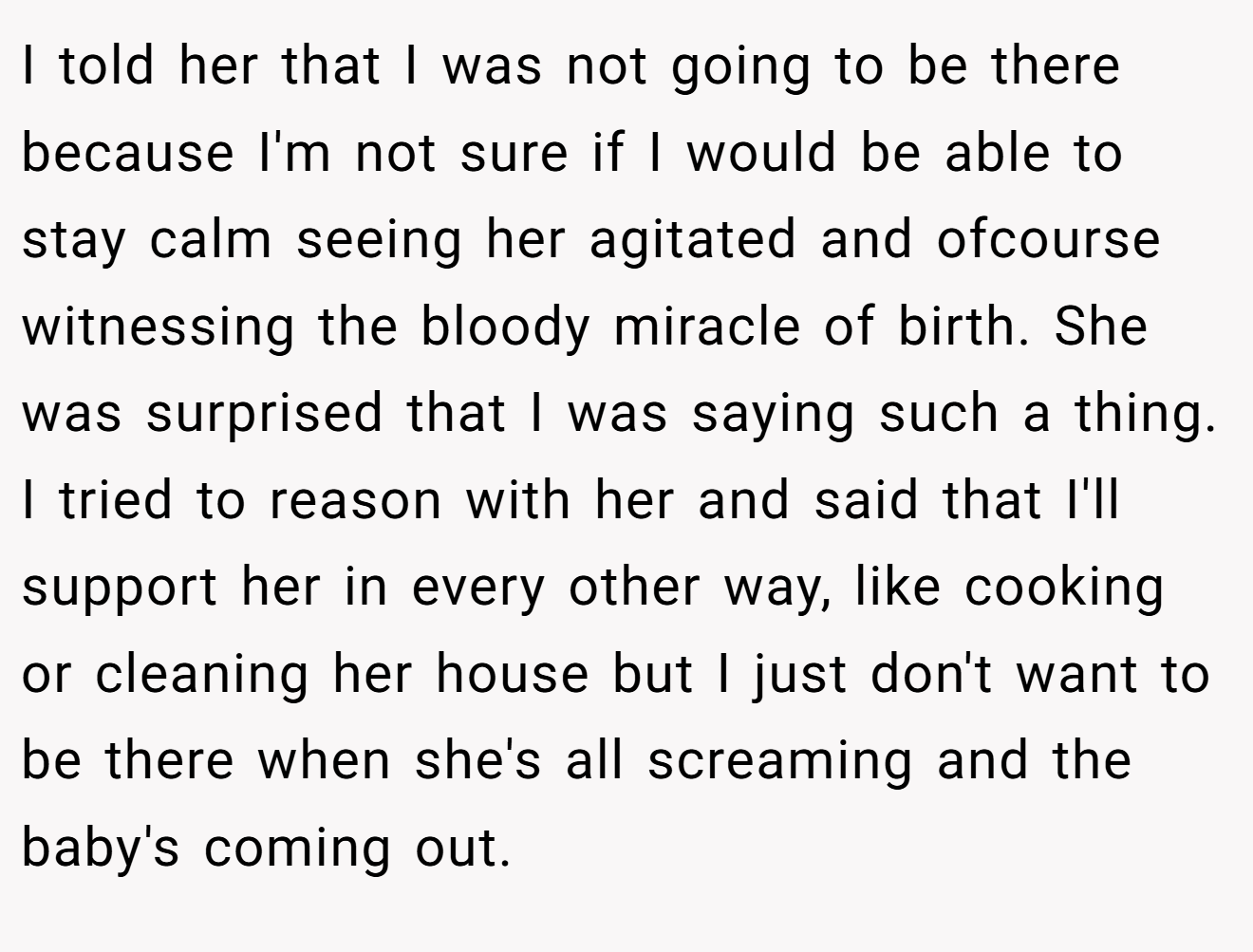 I told her that I was not going to be there because I'm not sure if I would be able to stay calm seeing her agitated and ofcourse witnessing the bloody miracle of birth. She was surprised that I was saying such a thing. I tried to reason with her and said that I'll support her in every other way, like cooking or cleaning her house but I just don't want to be there when she's all screaming and the baby's coming out.