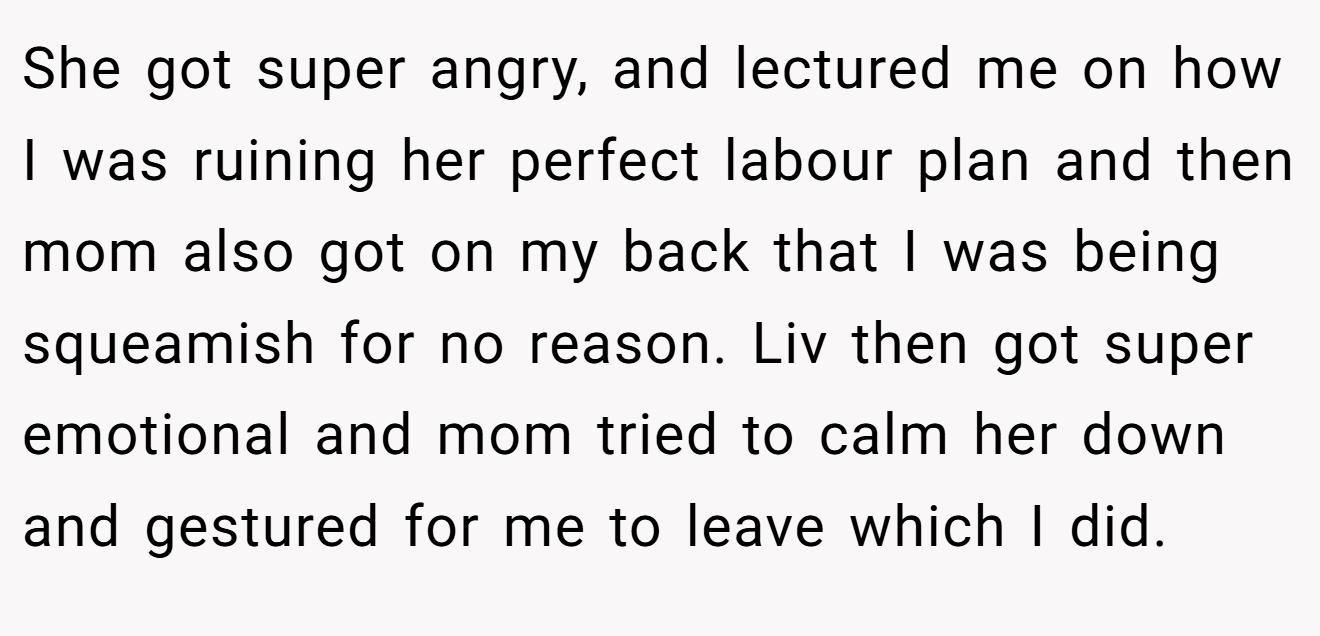 She got super angry, and lectured me on how I was ruining her perfect labour plan and then mom also got on my back that I was being squeamish for no reason. Liv then got super emotional and mom tried to calm her down and gestured for me to leave which I did.